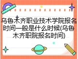 乌鲁木齐职业技术学院报名时间一般是什么时候(乌鲁木齐职院报名时间)