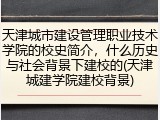 天津城市建设管理职业技术学院的校史简介，什么历史与社会背景下建校的(天津城建学院建校背景)