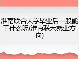 淮南联合大学毕业后一般能干什么呢(淮南联大就业方向)