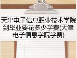天津电子信息职业技术学院到毕业要花多少学费(天津电子信息学院学费)