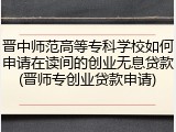 晋中师范高等专科学校如何申请在读间的创业无息贷款(晋师专创业贷款申请)