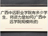 广西中远职业学院有多少学生，师资力量如何(广西中远学院规模师资)
