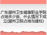 广东潮州卫生健康职业学院占地多少亩，什么情况下成立(潮州卫院占地与建校)