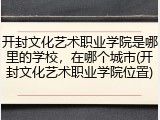 开封文化艺术职业学院是哪里的学校，在哪个城市(开封文化艺术职业学院位置)