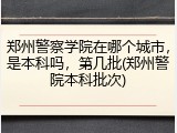 郑州警察学院在哪个城市，是本科吗，第几批(郑州警院本科批次)