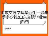 山东交通学院毕业生一般年薪多少钱(山东交院毕业生薪资)