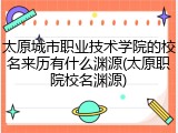 太原城市职业技术学院的校名来历有什么渊源(太原职院校名渊源)