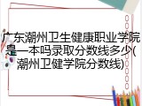 广东潮州卫生健康职业学院是一本吗录取分数线多少(潮州卫健学院分数线)