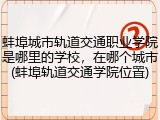 蚌埠城市轨道交通职业学院是哪里的学校，在哪个城市(蚌埠轨道交通学院位置)