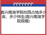 嘉兴南湖学院校园占地多少亩，多少师生(嘉兴南湖学院规模)