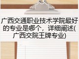 广西交通职业技术学院最好的专业是哪个，详细阐述(广西交院王牌专业)