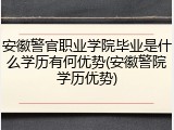 安徽警官职业学院毕业是什么学历有何优势(安徽警院学历优势)