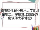 湖南软件职业技术大学地址在哪里，学校地理位置(湖南软件大学地址)
