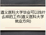 遵义医科大学毕业可以找什么样的工作(遵义医科大学就业方向)