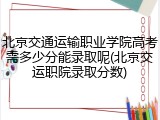 北京交通运输职业学院高考需多少分能录取呢(北京交运职院录取分数)