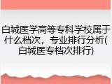 白城医学高等专科学校属于什么档次，专业排行分析(白城医专档次排行)