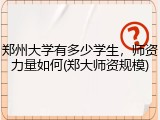 郑州大学有多少学生，师资力量如何(郑大师资规模)