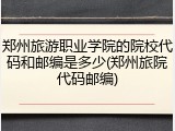 郑州旅游职业学院的院校代码和邮编是多少(郑州旅院代码邮编)