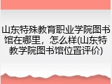 山东特殊教育职业学院图书馆在哪里，怎么样(山东特教学院图书馆位置评价)