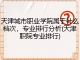天津城市职业学院属于什么档次，专业排行分析(天津职院专业排行)