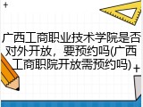广西工商职业技术学院是否对外开放，要预约吗(广西工商职院开放需预约吗)