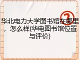 华北电力大学图书馆在哪里，怎么样(华电图书馆位置与评价)