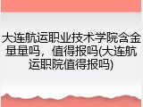 大连航运职业技术学院含金量量吗，值得报吗(大连航运职院值得报吗)