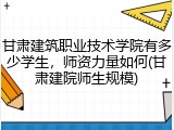 甘肃建筑职业技术学院有多少学生，师资力量如何(甘肃建院师生规模)