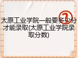 太原工业学院一般要多少分才能录取(太原工业学院录取分数)