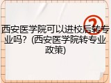 西安医学院可以进校后转专业吗？(西安医学院转专业政策)
