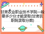 甘肃农业职业技术学院一般要多少分才能录取(甘肃农职院录取分数)