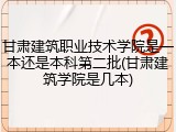甘肃建筑职业技术学院是一本还是本科第二批(甘肃建筑学院是几本)