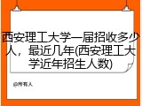 西安理工大学一届招收多少人，最近几年(西安理工大学近年招生人数)