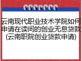 云南现代职业技术学院如何申请在读间的创业无息贷款(云南职院创业贷款申请)