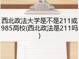 西北政法大学是不是211或985高校(西北政法是211吗)