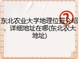 东北农业大学地理位置介绍，详细地址在哪(东北农大地址)
