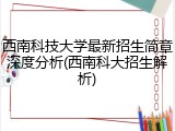 西南科技大学最新招生简章深度分析(西南科大招生解析)