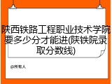 陕西铁路工程职业技术学院要多少分才能进(陕铁院录取分数线)