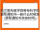 乌兰察布医学高等专科学校录取通知书一般什么时候发(录取通知书发放时间)