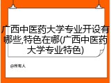 广西中医药大学专业开设有哪些,特色在哪(广西中医药大学专业特色)
