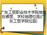 广东工贸职业技术学院地址在哪里，学校地理位置(广东工贸学院位置)