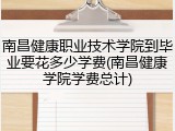 南昌健康职业技术学院到毕业要花多少学费(南昌健康学院学费总计)