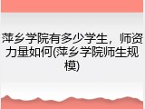萍乡学院有多少学生，师资力量如何(萍乡学院师生规模)