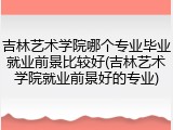 吉林艺术学院哪个专业毕业就业前景比较好(吉林艺术学院就业前景好的专业)