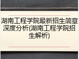 湖南工程学院最新招生简章深度分析(湖南工程学院招生解析)