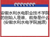 安徽水利水电职业技术学院的创始人是谁，前身是什么(安徽水利水电学院溯源)