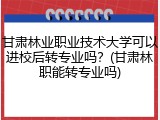 甘肃林业职业技术大学可以进校后转专业吗？(甘肃林职能转专业吗)