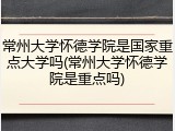 常州大学怀德学院是国家重点大学吗(常州大学怀德学院是重点吗)