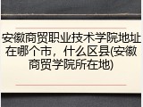 安徽商贸职业技术学院地址在哪个市，什么区县(安徽商贸学院所在地)