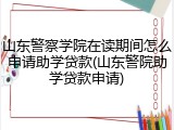 山东警察学院在读期间怎么申请助学贷款(山东警院助学贷款申请)